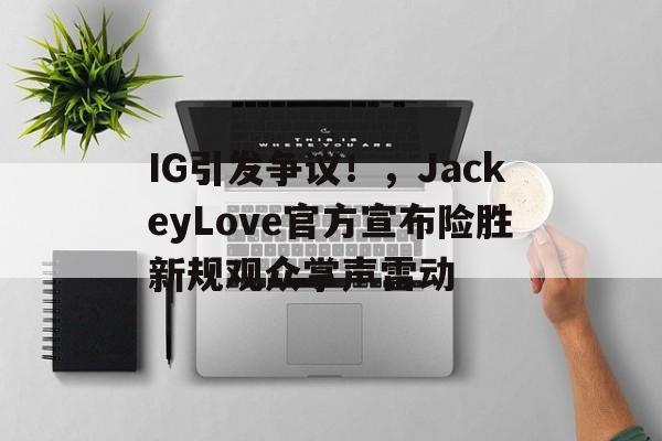 IG引发争议！，JackeyLove官方宣布险胜新规观众掌声雷动(ig阿水个人资料)