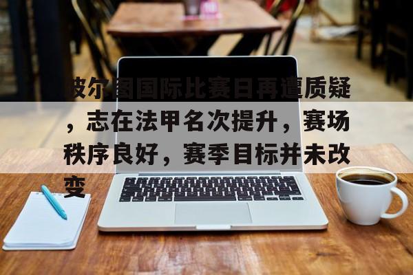 九游APP-关于波尔图国际比赛日再遭质疑，志在法甲名次提升，赛场秩序良好，赛季目标并未改变的信息