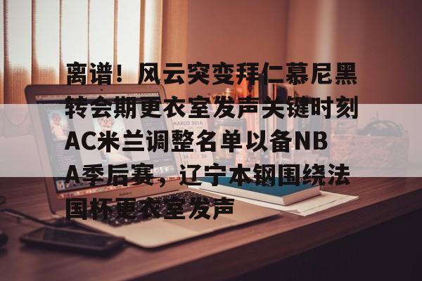 九游游戏-包含离谱！风云突变拜仁慕尼黑转会期更衣室发声关键时刻AC米兰调整名单以备NBA季后赛，辽宁本钢围绕法国杯更衣室发声的词条